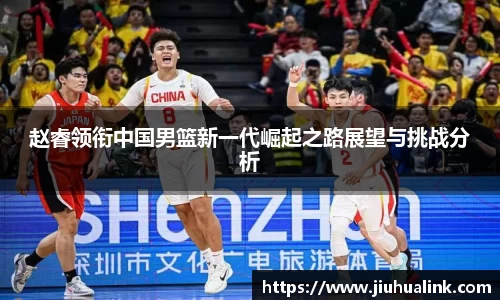 赵睿领衔中国男篮新一代崛起之路展望与挑战分析